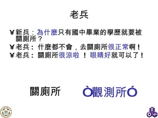 老兵 新兵： 為什麼 只有國中畢業的學歷就要被關廁所？ 老兵 :  什麼都不會，去關廁所 很正常 啊 !  老兵 :  關廁所 很涼啦   !  眼睛好 就可以了 ! “ 觀測所” 關廁所 