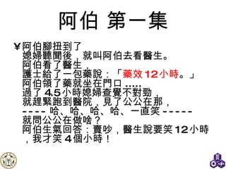 阿伯  第一集 阿伯腳扭到了 媳婦聽聞後，就叫阿伯去看醫生。 阿伯看了醫生， 護士給了一包藥說：「 藥效 12 小時 。」 阿伯領了藥就坐在門口 ..... 過了 4.5 小時媳婦查覺不對勁， 就趕緊跑到醫院，見了公公在那， ---- 哈、哈、哈、哈、一直笑 ----- 就問公公在做啥？ 阿伯生氣回答：賣吵，醫生說要笑 12 小時，我才笑 4 個小時！ 