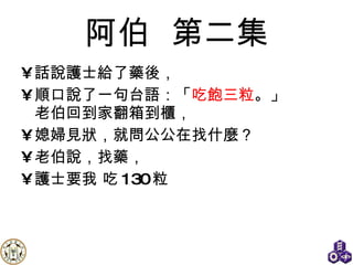 阿伯   第二集 話說護士給了藥後， 順口說了一句 台語 ：「 吃飽三粒 。」 老伯回到家翻箱到櫃， 媳婦見狀，就問公公在找什麼？ 老伯說，找藥， 護士要我 吃 130 粒 