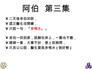 阿伯   第三集 二天後老伯回診， 這次醫生沒開藥， 只說一句：「 多喝水 。」 老伯一回到家，就躺在床上，一動也不動， 媳婦一看，大事不妙，便上前詢問， 只見公公說，醫生要我多喝水 ( 倒好勢 ) 