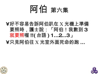 阿伯   第六集 好不容易告訴阿伯趴在 X 光機上準備要照時，護士說：「阿伯！我數到 3 就要照 喔 !!( 台語 )   1...2...3 」 只見阿伯往 X 光室外面死命的跑 ... 