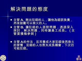 解決問題的態度 主管 A.  揪出犯錯的人，讓他為錯誤負責，然後鼓勵可以救火的人。 主管 B.  讓 犯錯的人面對問題，透過深入探討，解決問題，同時讓員工成長。 ( 主管要積極參與 ) 主管 A 的作法，反而養成大家犯錯後再救火的習慣，犯錯的人也喪失成長機會，下次仍可能犯錯。 