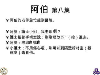 阿伯   第八集 阿伯的老伴急忙趕到醫院。  阿婆：護士小姐，我老耶 咧 ？ 護士指著手術室說：剛剛埋ㄉㄞ ˊ （抬）進去。 阿婆：老耶…嗚… 小護士：不用傷心啦，妳可以到隔壁棺材室（觀察室）去看他。  