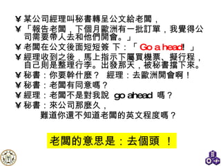 某公司經理叫秘書轉呈公文給老闆， 「報告老闆，下個月歐洲有一批訂單，我覺得公司需要帶人去和他們開會。」 老闆在公文後面短短簽 下：「 Go a head !  」 經理收到之後，馬上指示下屬買機票、擬行程，自己則是整理行李。出發那天，被秘書擋下來。 秘書：你要幹什麼？   經理：去歐洲開會啊！ 秘書：老闆有同意嗎？ 經理：老闆不是對我說  go ahead  嗎？ 秘書：來公司那麼久， 難道你還不知道老闆的英文程度嗎？ 老闆的意思是：去個頭 ！ 