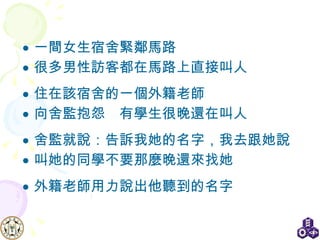 一間女生宿舍緊鄰馬路 很多男性訪客都在馬路上直接叫人 住在該宿舍的一個外籍老師 向舍監抱怨  有學生很晚還在叫人 舍監就說：告訴我她的名字，我去跟她說 叫她的同學不要那麼晚還來找她 外籍老師用力說出他聽到的名字 