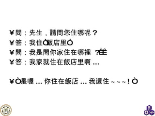 問：先生 ， 請問您住哪呢 ? 答：我住“飯店 里” 問：我是問你家住在哪裡  ?   答：我家就住在飯店 里 啊 ...  “ 是喔 ... 你住在飯店 ... 我還住 ~~~! “ 