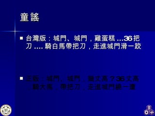 童謠 台灣版：城門、城門，雞蛋糕 ...36 把刀 .... 騎白馬帶把刀，走進城門滑一跤 正版：城門、城門，幾丈高 ? 36 丈高，騎大馬，帶把刀，走進城門繞一遭 