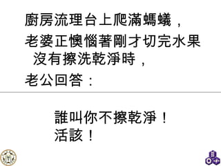廚房流理台上爬滿螞蟻， 老婆正懊惱著剛才切完水果沒有擦洗乾淨時， 老公回答： 誰叫你不擦乾淨！ 活該！ 