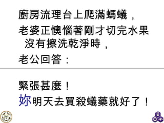 廚房流理台上爬滿螞蟻， 老婆正懊惱著剛才切完水果沒有擦洗乾淨時， 老公回答： 緊張甚麼！ 妳 明天去買殺蟻藥就好了 ！ 