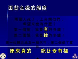 面對金錢的態度 兩個人死了，上帝問他們， 希望來世有什麼？ 第一個說：我要 有 許多錢！ 第二個說：我要 給 許多錢！ 原來真的  施比受有福。 第一位轉世成為一個乞丐，第二個成了富翁。 