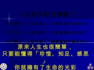 人生的光彩在哪裡？ 早上醒來，光彩在臉上，充滿笑容的迎接未來。 到了中午，光彩在腰上，挺直腰桿的活在當下。 到了晚上，光彩在腳上，腳踏實地的做好自己。 原來人生也很簡單， 只要能懂得「珍惜、知足、感恩」 你就擁有了生命的光彩 