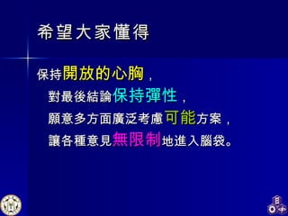 希望大家 懂得 保持 開放的心胸 ， 對最後結論 保持彈性 ， 願意多方面廣泛考慮 可能 方案， 讓各種意見 無限制 地進入腦袋。 