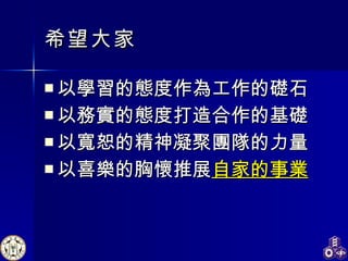 希望大家 以學習的態度作為工作的礎石 以務實的態度打造合作的基礎 以寬恕的精神凝聚團隊的力量 以喜樂的胸懷推展 自家的事業 