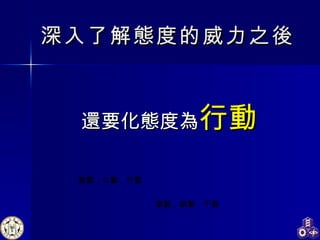 深入了解 態 度的威力 之後 還要 化 態 度 為 行 動 激動，心動，行動 激動，感動，不動 