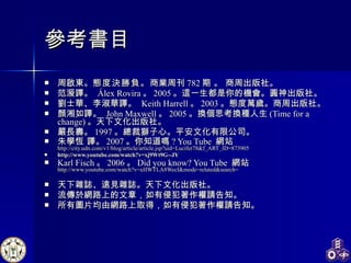 參考書目 周啟東。 態度決勝負。 商業周刊 782 期 。 商周出版社。 范湲譯 。   Álex Rovira 。 2005 。這一生都是你的機會。圓神出版社。 劉士華、李淑華譯 。   Keith Harrell 。 2003 。態度萬歲。商周出版社。  顏湘如譯。  John Maxwell 。 2005 。 換個思考換種人生 (Time for a change) 。天下文化出版社。 嚴長壽。 1997 。總裁獅子心。平安文化有限公司。 朱學恆 譯。 2007 。你知道嗎 ? You Tube  網站 http://city.udn.com/v1/blog/article/article.jsp?uid=Lucifer78&f_ART_ID=873905 http:// www.youtube.com/watch?v =xj9Wt9G--JY Karl Fisch 。 2006 。 Did you know? You Tube  網站 http://www.youtube.com/watch?v=xHWTLA8WecI&mode=related&search = 天下雜誌、遠見雜誌。天下文化出版社。 流傳於網路上的文章，如有侵犯著作權請告知。 所有圖片均由網路上取得，如有侵犯著作權請告知。 