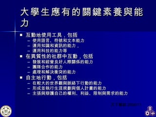 大學生應有的關鍵素養與能力 互動地使用工具，包括 使用語言、符號和文本能力 運用知識和資訊的能力， 運用科技的能力等 在異質性的社群中互動，包括 發展和經營良好人際關係的能力 團隊合作的能力 處理和解決衝突的能力 自主地行動，包括 在較大的世界觀與脈絡下行動的能力 形成並執行生涯規劃與個人計畫的能力 主張與辯護自己的權利、利益、限制與需求的能力 天下雜誌 2006/11 