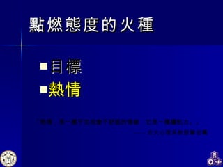 點燃態度的火種 目標 熱情   「熱情，是一種不完成會不舒服的情緒，它是一種續航力。」  ---- 台大心理系教授鄭伯壎 