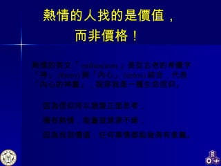 熱情的英文「 enthusiasm 」是從古老的希臘字「神」 (theos) 與「內心」 (entos) 結合，代表「內心的神靈」，說穿就是一種生命信仰。 熱情的人找的是價值， 因為信仰所以激發正面思考， 擁有熱情，能量就源源不絕， 因為找到價值，任何事情都能做得有意義。 而非價格！ 