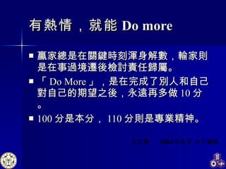 有熱情，就能 Do more 贏家總是在關鍵時刻渾身解數，輸家則是在事過境遷後檢討責任歸屬。 「 Do More 」，是在完成了別人和自己對自己的期望之後，永遠再多做 10 分。 100 分是本分， 110 分則是專業精神。 王文華  2004 年 8 月 天下雜誌 