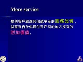 More service 提供客戶超過其他競爭者的 服務品質 ， 財富來自於你提供客戶別的地方沒有的 附加價值 。 