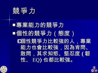 競爭力 專業能力的競爭力 個性的競爭力（態度） 個性競爭力比較強的人，專業能力也會比較強，因為肯問、敢問，其求知慾、堅忍度 ( 韌性、 EQ ) 也都比較強。 
