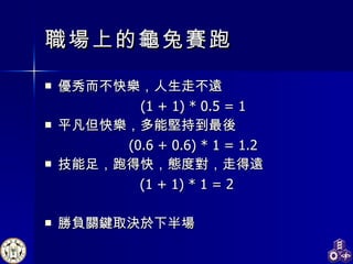 職場上的龜兔賽跑 優秀而不快樂，人生走不遠 (1 + 1) * 0.5 = 1 平凡但快樂，多能堅持到最後 (0.6 + 0.6) * 1 = 1.2 技能足，跑得快，態度對，走得遠 (1 + 1) * 1 = 2 勝負關鍵取決於下半場 