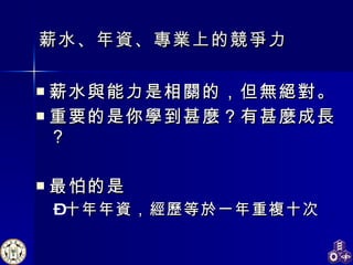 薪水、 年資 、 專業上的競爭力 薪水與能力是相關的，但無絕對。 重要的是你學到甚麼？有甚麼成長？ 最怕的是 十年年資，經歷等於一年重複十次   