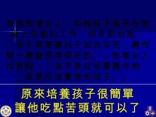 有個牧場主人，叫他孩子每天在牧場上辛勤的工作，朋友對他說：「你不需要讓孩子如此辛苦，農作物一樣會長得很好的。」牧場主人回答說：「我不是在培養農作物，我是在培養我的孩子。」 原來培養孩子很簡單 讓他吃點苦頭就可以了 