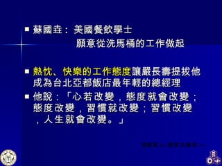 蘇國垚 :  美國餐飲學士  願意從洗馬桶的工作做起 熱忱、快樂的工作態度 讓嚴長壽提拔他成為台北亞都飯店最年輕的總經理 他說：「 心若改變，態度就會改變；態度改變，習慣就改變；習慣改變，人生就會改變。 」 周啟東 << 態度決勝負 >> 