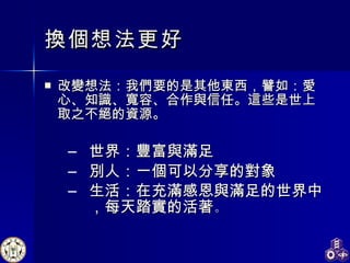 換個想法更好 改變想法：我們要的是其他東西，譬如：愛心、知識、寬容、合作與信任。這些是世上取之不絕的資源。 世界：豐富與滿足 別人：一個可以分享的對象 生活：在充滿感恩與滿足的世界中，每天踏實的活著 。 