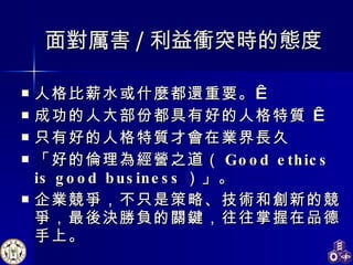 面對厲害 / 利益衝突時的態度 人格比薪水或什麼都還重要。   成功的人大部份都具有好的人格特質    只有好的人格特質才會在業界長久 「好的倫理為經營之道（ Good ethics is good business ）」。 企業競爭，不只是策略、技術和創新的競爭，最後決勝負的關鍵，往往掌握在品德手上。   