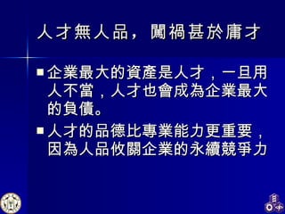 人才無人品 ， 闖禍甚於庸才   企業最大的資產是人才，一旦用人不當，人才也會成為企業最大的負債。 人才的品德比專業能力更重要，因為人品攸關企業的永續競爭力 