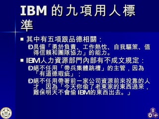 IBM 的九項用人標準 其中有五項跟品德相關： 具備「勇於負責、工作熱忱、自我驅策、值得信賴和團隊協力」的能力。 IBM 人力資源部門內部有不成文規定： 絕不任用「帶兵集體跳槽」的主管，因為「有道德瑕疵」； 絕不任用帶著前一家公司資源前來投靠的人才，因為「今天你偷了老東家的東西過來，難保明天不會偷 IBM 的東西出去。」 