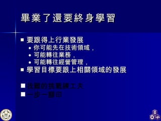 畢業了還要終身 學習 要跟得上行業發展 你可能先在 技術領域， 可能 轉往業務， 可能轉往經營管理 ， 學習目標要跟上相關領域的發展 找難的挑戰練工夫 一步一腳印 