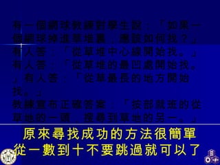 原來尋找成功的方法很簡單 從一數到十不要跳過就可以了   有一個網球教練對學生說：「如果一個網球掉進草堆裏，應該如何找？」 有人答：「從草堆中心線開始找。」有人答：「從草堆的最凹處開始找。」有人答：「從草最長的地方開始找。」 教練宣布正確答案：「按部就班的從草地的一頭，搜尋到草地的另一。」   