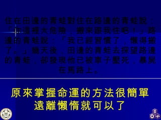 住在田邊的青蛙對住在路邊的青蛙說：「你這裡太危險，搬來跟我住吧！」路邊的青蛙說：「我已經習慣了，懶得搬了。」幾天後，田邊的青蛙去探望路邊的青蛙，卻發現他已被車子壓死，暴屍在馬路上。 原來掌握命運的方法很簡單 遠離懶惰就可以了 