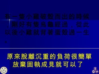 原來脫離沉重的負荷很簡單 放棄固執成見就可以了  有一隻小雞破殼而出的時候，剛好有隻烏龜經過，從此以後小雞就背著蛋殼過一生。 