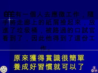     有一個人去應徵工作，隨手將走廊上的紙屑撿起來，放進了垃圾桶，被路過的口試官看到了，因此他得到了這份工作。   原來獲得賞識很簡單 養成好習慣就可以了 
