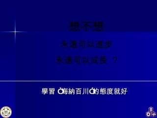 學習 “海納百川”的態度就好 想不想 永遠可以進步 永遠可以成長  ? 