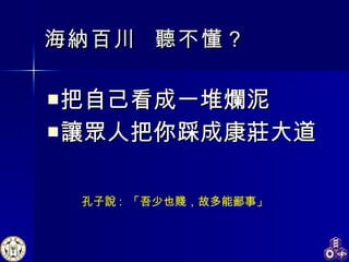 海納百川  聽不懂？ 把自己看成一堆爛泥 讓眾人把你踩成康莊大道 孔子說 :  「吾少也賤，故多能鄙事」 