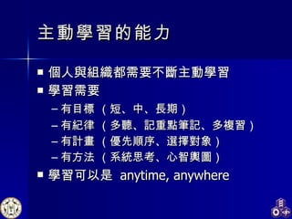 主動學習 的能力 個人與組織都需要不斷主動學習 學習需要 有目標  （短 、 中、長期） 有紀律  （多聽、記重點筆記、多複習） 有計畫  （優先順序、選擇對象） 有方法 （系統思考、心智輿圖） 學習可以是  anytime, anywhere 