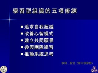 學習型組織的五項修練 追求自我超越 改善心智模式 建立共同願景 參與團隊學習 推動系統思考   彼得．聖吉《第五項修練》 