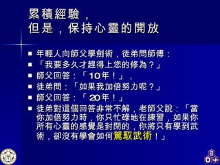 累積經驗， 但是，保持心靈的開放 年輕人向師父學劍術，徒弟問師傅： 「我要多久才趕得上您的修為？」 師父回答：「 10 年！」， 徒弟問：「如果我加倍努力呢？」 師父回答：「 20 年！」 徒弟對這個回答非常不解，老師父說：「當你加倍努力時，你只忙碌地在練習，如果你所有心靈的感覺是封閉的，你將只有學到武術，卻沒有學會如何 駕馭武術 ！」 