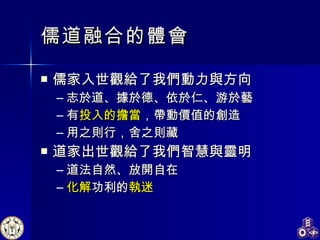 儒道融合的體會 儒家入世觀給了我們動力與方向 志於道、據於德、依於仁、游於藝 有 投入的擔當 ，帶動價值的創造 用之則行，舍之則藏 道家出世觀給了我們智慧與靈明 道法自然、放開自在 化解 功利的 執迷 