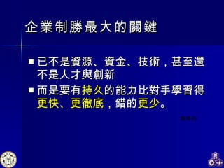 企業制勝最大的關鍵 已不是資源、資金、技術，甚至還不是人才與創新 而是要有 持久 的能力比對手學習得 更快 、 更徹底 ，錯的 更少 。  高希均  