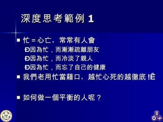 深度 思考 範例 1 忙＝心亡 ， 常常有人 會 因 為 忙，而 漸漸 疏 離 朋友 因 為 忙，而冷淡了 親 人 因 為 忙，而忘了自己的健康 我們老用忙當藉口 ， 越忙心死的越 徹底 !  如何做一 個 平衡的人呢？ 