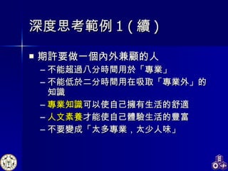 期許要做一個內外兼顧的人 不能超過八分時間用於「專業」 不能低於二分時間用在吸取「專業外」的知識 專業知識 可以使自己擁有生活的舒適 人文素養 才能使自己體驗生活的豐富 不要變成「太多專業，太少人味」 深度思考範例 1 ( 續 ) 