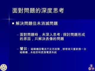 面對問題的深度思考 解決問題但未消滅問題 面對問題時，未深入思考 / 探討問題形成的原因，只解決表像的問題 譬如 :  磁碟機因電流不足而故障，修理者只重新換一台磁碟機，未能即時更換電源系統 