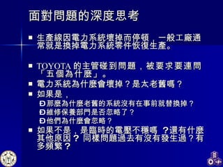 面對問題的深度思考 生產線因電力系統壞掉而停頓，一般工廠通常就是換掉電力系統零件恢復生產。 TOYOTA 的主管 碰到問題，被要求要連問「五個為什麼」 。 電力系統為什麼會壞掉？是太老舊嗎？ 如果是， 那麼為什麼老舊的系統沒有在事前就替換掉？ 維修保養部門是否忽略了？ 他們為什麼會忽略？ 如果不是，是臨時的電壓不穩嗎  ? 還有什麼其他原因 ?  同樣問題過去有沒有發生過？有多頻繁 ? 