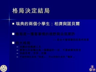 格局決定結局 瑞典的兩個小學生：柏濟與諾貝爾 -- 前台大管理學院院長柯承恩 格局是一種看事情的視野與自我期許 拉大格局： 找難的挑戰練工夫 學習比目前職位高一個層級的一切，不要威脅到長官 系統思考：求深，求廣 不能控制生命的『長度』 ， 可以控制生命的『寬度 』 
